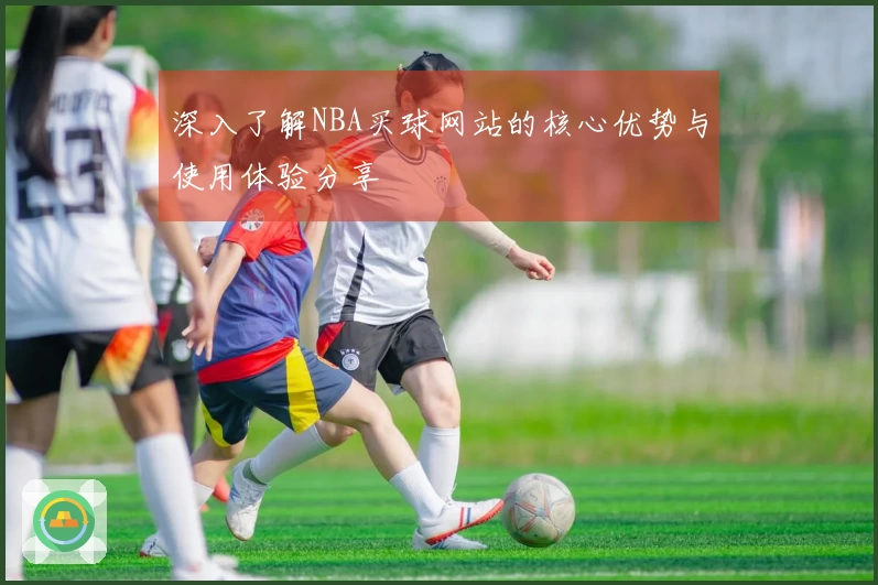 深入了解NBA买球网站的核心优势与使用体验分享