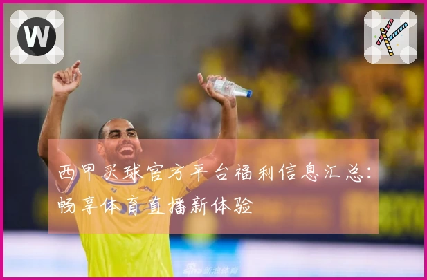 西甲买球官方平台福利信息汇总：畅享体育直播新体验